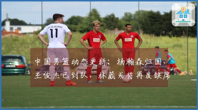 中国男篮动态更新：杨瀚森归国，王俊杰已到队，林葳或将再度缺席